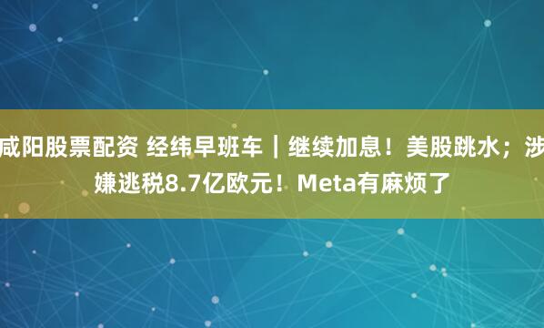咸阳股票配资 经纬早班车｜继续加息！美股跳水；涉嫌逃税8.7亿欧元！Meta有麻烦了