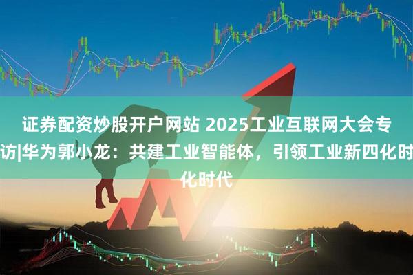 证券配资炒股开户网站 2025工业互联网大会专家访|华为郭小龙：共建工业智能体，引领工业新四化时代