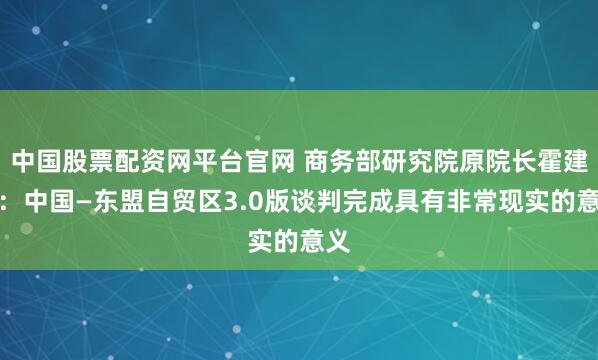 中国股票配资网平台官网 商务部研究院原院长霍建国：中国—东盟自贸区3.0版谈判完成具有非常现实的意义
