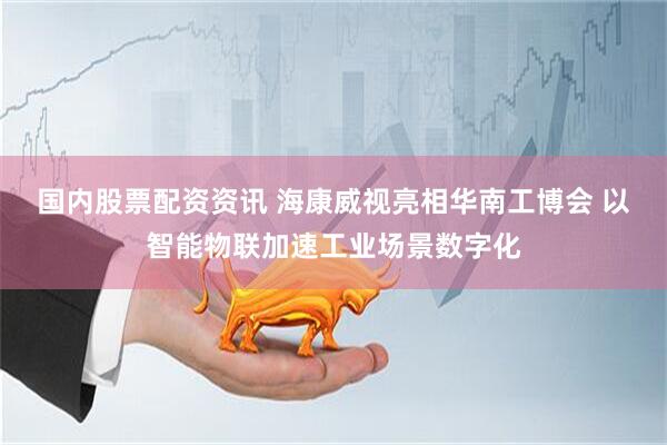 国内股票配资资讯 海康威视亮相华南工博会 以智能物联加速工业场景数字化
