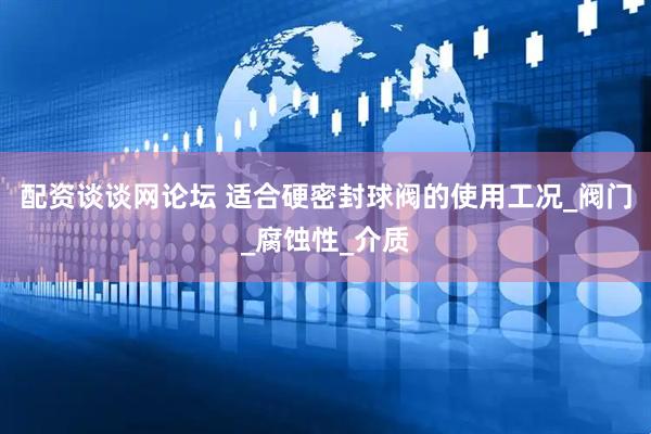 配资谈谈网论坛 适合硬密封球阀的使用工况_阀门_腐蚀性_介质