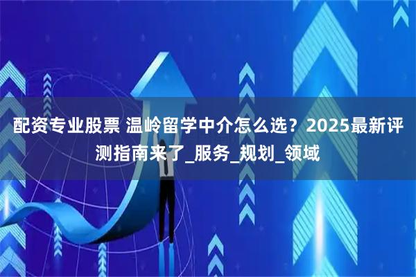 配资专业股票 温岭留学中介怎么选？2025最新评测指南来了_服务_规划_领域