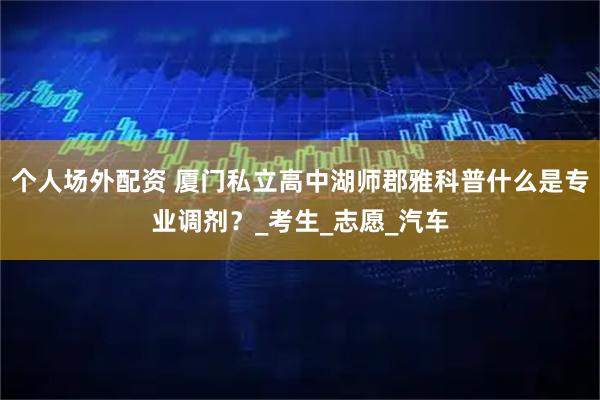 个人场外配资 厦门私立高中湖师郡雅科普什么是专业调剂？_考生_志愿_汽车