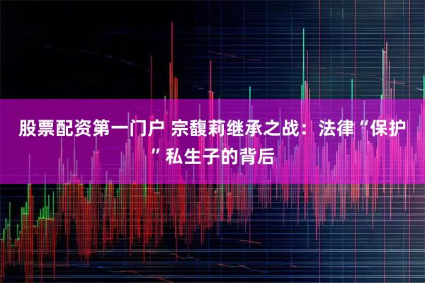 股票配资第一门户 宗馥莉继承之战：法律“保护”私生子的背后