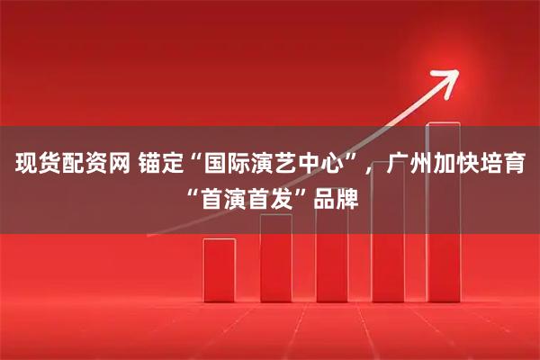 现货配资网 锚定“国际演艺中心”，广州加快培育“首演首发”品牌