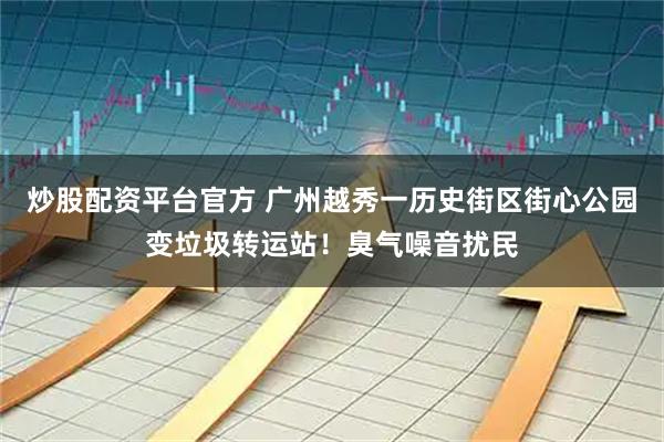 炒股配资平台官方 广州越秀一历史街区街心公园变垃圾转运站！臭气噪音扰民